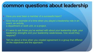 common questions about leadership
 Have you ever been a member of a successful team?
 Give me an example of a time when you played a leadership role in an
event, an activity,
a department or work unit, or a project.
 If I were to ask those you’ve worked with about your leadership style, your
leadership strengths and your leadership weaknesses, how would they
respond?
 Tell me about a time when you created agreement in a group that differed
on the objectives and the approach.
 