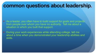 common questions about leadership.
 As a leader, you often have to build support for goals and projects
from people over whom you have no authority. Tell me about a
situation in which you built that support.
 During your work experiences while attending college, tell me
about a time when you demonstrated your leadership abilities and
skills.
 