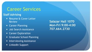 Career Services
Staff Advising
 Resume & Cover Letter
Review
 Career Planning
 Job Search Assistance
 Career Exploration
 Graduate School Planning
 Interviewing Assistance
 LinkedIn Support
Salazar Hall 1070
Mon-Fri 9:00-4:00
707.664.2730
 