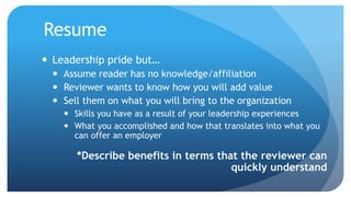 Resume
 Leadership pride but…
 Assume reader has no knowledge/affiliation
 Reviewer wants to know how you will add value
 Sell them on what you will bring to the organization
 Skills you have as a result of your leadership experiences
 What you accomplished and how that translates into what you
can offer an employer
*Describe benefits in terms that the reviewer can
quickly understand
 