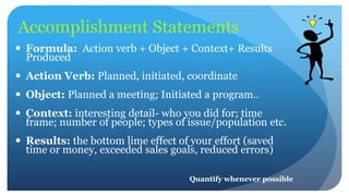 Accomplishment Statements
 Formula: Action verb + Object + Context+ Results
Produced
 Action Verb: Planned, initiated, coordinate
 Object: Planned a meeting; Initiated a program..
 Context: interesting detail- who you did for; time
frame; number of people; types of issue/population etc.
 Results: the bottom lime effect of your effort (saved
time or money, exceeded sales goals, reduced errors)
Quantify whenever possible
 