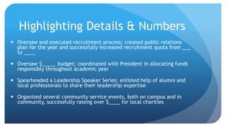 Highlighting Details & Numbers
 Oversaw and executed recruitment process; created public relations
plan for the year and successfully increased recruitment quota from ___
to ____
 Oversaw $_____ budget; coordinated with President in allocating funds
responsibly throughout academic year
 Spearheaded a Leadership Speaker Series; enlisted help of alumni and
local professionals to share their leadership expertise
 Organized several community service events, both on campus and in
community, successfully raising over $____ for local charities
 