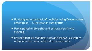  Re-designed organization’s website using Dreamweaver
resulting in __% increase in web traffic
 Participated in diversity and cultural sensitivity
training
 Ensured that all standing rules and bylaws, as well as
national rules, were adhered to consistently
 