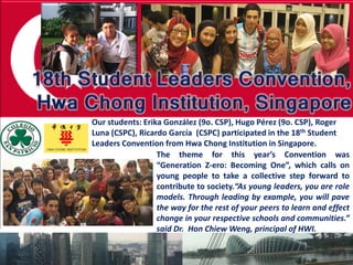 Our students: Erika González (9o. CSP), Hugo Pérez (9o. CSP), Roger
Luna (CSPC), Ricardo García (CSPC) participated in the 18th Student
Leaders Convention from Hwa Chong Institution in Singapore.
                  The theme for this year’s Convention was
                  “Generation Z-ero: Becoming One”, which calls on
                  young people to take a collective step forward to
                  contribute to society.“As young leaders, you are role
                  models. Through leading by example, you will pave
                  the way for the rest of your peers to learn and effect
                  change in your respective schools and communities.”
                  said Dr. Hon Chiew Weng, principal of HWI.
 