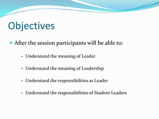 Objectives
 After the session participants will be able to:

        Understand the meaning of Leader

        Understand the meaning of Leadership

        Understand the responsibilities as Leader

        Understand the responsibilities of Student Leaders
 