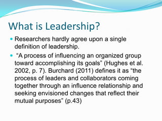 What is Leadership?
 Researchers hardly agree upon a single
  definition of leadership.
 “A process of influencing an organized group
 toward accomplishing its goals” (Hughes et al.
 2002, p. 7). Burchard (2011) defines it as “the
 process of leaders and collaborators coming
 together through an influence relationship and
 seeking envisioned changes that reflect their
 mutual purposes” (p.43)
 