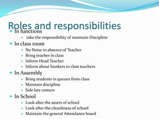 Roles and responsibilities
 In functions
       take the responsibility of maintain Discipline
 In class room
       No Noise in absence of Teacher
       Bring teacher in class
       Inform Head Teacher
       Inform about bunkers to class teachers
 In Assembly
       Bring students in queues from class
       Maintain discipline
       Side late comers
 In School
       Look after the assets of school
       Look after the cleanliness of school
       Maintain the general Attendance board
 