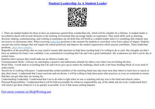 Student Leadership As A Student Leader
1. There are student leaders for those to have an experience gained from a leadership role, which will be valuable for a lifetime. A student leader is
nevertheless faced with several obstacles in the learning environment that encourage hands–on experience. They teach skills such as planning,
decision–making, communicating, and working as teammates are all skills that will build as a student leader since it is something that students may
not receive in classrooms often. When receiving leadership positions is the moment for students to exert their voice from a place of impact. Students
can put into action changes that will impact the school positively and improve the student organization which anyone contributes. These leadership
positions...show more content...
Regardless of the possibility that we may need to remain after practices to help those needing help I 'm willing to do as such. My strengths are that I
have an ambition for band, I am confident, I am committed to everything that I do and I am a great multitasker. My weaknesses are that I can be shy at
certain times.
Qualities that I possess that would make me an effective leader are:
Communication Skills– I always try and display a positive and enthusiastic attitude for others even when I am not feeling the best.
Work Ethic– I work hard in everything that I do and I never give up no matter the challenge, Hard work is the basic building block of every kind of
achievement.
Sensitivity in working with peers– I understand that certain members of the marching band may take more time than others to learn how to march or
play their music. I understand that I must motivate and not dictate. I will be willing to help these peers after practices or even on weekends to ensure
that they can get what they are aiming for.
Understanding Leadership– I understand that I am to do what is right when no one is watching and stay true to the band and schools values.
Personal Responsibility– I understand that I will be held accountable for whatever responsibility any of the adults ask me to do. I understand that I
will need to get done whatever it is as quickly as possible. Even if that means settling disputes
Get more content on HelpWriting.net
 