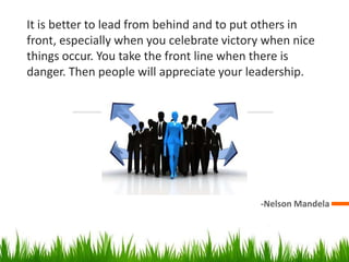 It is better to lead from behind and to put others in
front, especially when you celebrate victory when nice
things occur. You take the front line when there is
danger. Then people will appreciate your leadership.
-Nelson Mandela
 