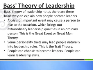 Bass' Theory of Leadership
Bass' theory of leadership notes there are three
basic ways to explain how people become leaders
• A crisis or important event may cause a person to
rise to the occasion, which brings out
extraordinary leadership qualities in an ordinary
person. This is the Great Event or Great Man
Theory.
• Some personality traits may lead people naturally
into leadership roles. This is the Trait Theory.
• People can choose to become leaders. People can
learn leadership skills.
 