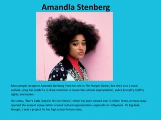 Amandla Stenberg
Most people recognize Amandla Stenberg from her role in The Hunger Games, but she’s also a vocal
activist, using her celebrity to draw attention to issues like cultural appropriation, police brutality, LGBTQ
rights, and racism.
Her video, “Don’t Cash Crop On My Corn Rows”, which has been viewed over 2 million times, in many ways
sparked the present conversation around cultural appropriation, especially in Hollywood. No big deal,
though, it was a project for her high school history class.
 