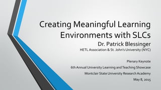Creating Meaningful Learning
Environments with SLCs
Dr. Patrick Blessinger
HETL Association & St. John’s University (NYC)
Plenary Keynote
6thAnnual University Learning andTeaching Showcase
Montclair State University ResearchAcademy
May 8, 2015
 