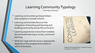 Learning CommunityTypology
Lenning, et al (2013)
• Learning communities go beyond basic
team projects or simple cohorts.
• Learning communities focus on the
integration of teaching and learning and
building community across the curriculum.
• Learning experiences moves from isolated,
disconnected learning to social, connected
learning.
• What SLC type and structure is appropriate
depends on the purpose and context in
which it functions. Image by theunquietlibrarian, “Seeds of Change:
A Compass”, CC BY-NC 2.0
 