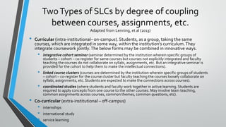 TwoTypes of SLCs by degree of coupling
between courses, assignments, etc.
Adapted from Lenning, et al (2013)
• Curricular (intra-institutional– on-campus). Students, as a group, taking the same
courses, which are integrated in some way, within the institution’s curriculum.They
integrate coursework jointly.The below forms may be combined in innovative ways.
• integrative cohort seminar (seminar determined by the institution wherein specific groups of
students – cohort – co-register for same courses but courses not explicitly integrated and faculty
teaching the courses do not collaborate on syllabi, assignments, etc. But an integrative seminar is
provided for the cohort to help them to make the intellectual connections).
• linked course clusters (courses are determined by the institution wherein specific groups of students
– cohort – co-register for the course cluster but faculty teaching the courses loosely collaborate on
syllabi, assignments, etc. Students are expected to make the connections across courses).
• coordinated studies (where students and faculty work together in active learning. Students are
required to apply concepts from one course to the other courses. May involve team teaching,
common assignments across courses, common themes, common questions, etc).
• Co-curricular (extra-institutional – off-campus)
• internships
• international study
• service learning
 