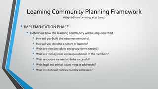 Learning Community Planning Framework
Adapted from Lenning, et al (2013)
• IMPLEMENTATION PHASE
• Determine how the learning community will be implemented
• How will you build the learning community?
• How will you develop a culture of learning?
• What are the core values and group norms needed?
• What are the key roles and responsibilities of the members?
• What resources are needed to be successful?
• What legal and ethical issues must be addressed?
• What institutional policies must be addressed?
 