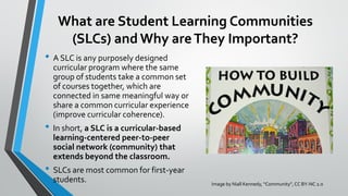 What are Student Learning Communities
(SLCs) and Why areThey Important?
• A SLC is any purposely designed
curricular program where the same
group of students take a common set
of courses together, which are
connected in same meaningful way or
share a common curricular experience
(improve curricular coherence).
• In short, a SLC is a curricular-based
learning-centered peer-to-peer
social network (community) that
extends beyond the classroom.
• SLCs are most common for first-year
students. Image by Niall Kennedy, “Community”, CC BY-NC 2.0
 