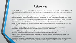 References
• Bransford, J. D., Brown, A. L., & Cocking, R. R. (1999). Learning: From speculation to science. In J. Bransford, A. Brown, &
R. Cocking (Eds), How people learn: Brain, mind, experience, and school (pp. 39-66).Washington, D.C: National Academic
Press.
• Boyer Commission of Educating Undergraduates in the Research University. (1998). Reinventing undergraduate
education: A blueprint for America’s research universities. Stony Brook, NY: State University of NewYork at Stony Brook.
• Brooke, C., & Gruenewald, D. (2003). Building bridges between academic affairs and student affairs: Learning communities
at Iowa State University. Paper presented at the North CentralTeaching Symposium. Minneapolis, MN.
• Cox, M. D. (2004). Building faculty learning communities: New directions for teaching and learning, no. 97 (pp. 5-23). San
Francisco, CA: Jossey-Bass.
• DuFour, R., & Eaker, R. (1998). Professional learning communities at work: Best practices for enhancing student
achievement. Alexandria, VA: Association for Supervision and Curriculum Development.
• Dunlop, L. & Pettitt, M. (2008). Assessing student outcomes in learning communities:Two decades of study at
community colleges. Journal of Applied Research in the Community College, 15(2), 140-149.
• Fink, L. D. (2003). Creating significant learning experiences: An integrated approach to designing college courses. San
Francisco, CA: Jossey-Bass.
• Gabelnick, F., MacGregor, J., Matthews, R. S., & Smith, R. S. (1990). Learning communities: Creating connections among
students, faculty, and disciplines: New directions for teaching and learning, no. 41. San Francisco, CA: Jossey-Bass.
 