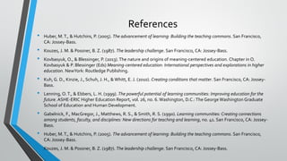 References
• Huber, M.T., & Hutchins, P. (2005). The advancement of learning: Building the teaching commons. San Francisco,
CA: Jossey-Bass.
• Kouzes, J. M. & Possner, B. Z. (1987). The leadership challenge. San Francisco, CA: Jossey-Bass.
• Kovbasyuk, O., & Blessinger, P. (2013).The nature and origins of meaning-centered education. Chapter in O.
Kovbasyuk & P. Blessinger (Eds) Meaning-centered education: International perspectives and explorations in higher
education. NewYork: Routledge Publishing.
• Kuh, G. D., Kinzie, J., Schuh, J. H., & Whitt, E. J. (2010). Creating conditions that matter. San Francisco, CA: Jossey-
Bass.
• Lenning, O.T., & Ebbers, L. H. (1999). The powerful potential of learning communities: Improving education for the
future. ASHE-ERIC Higher Education Report, vol. 26, no. 6. Washington, D.C.:The George Washington Graduate
School of Education and Human Development.
• Gabelnick, F., MacGregor, J., Matthews, R. S., & Smith, R. S. (1990). Learning communities: Creating connections
among students, faculty, and disciplines: New directions for teaching and learning, no. 41. San Francisco, CA: Jossey-
Bass.
• Huber, M.T., & Hutchins, P. (2005). The advancement of learning: Building the teaching commons. San Francisco,
CA: Jossey-Bass.
• Kouzes, J. M. & Possner, B. Z. (1987). The leadership challenge. San Francisco, CA: Jossey-Bass.
 