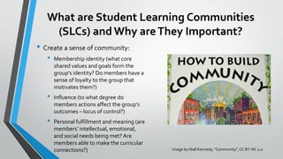 What are Student Learning Communities
(SLCs) and Why areThey Important?
• Create a sense of community:
• Membership identity (what core
shared values and goals form the
group’s identity? Do members have a
sense of loyalty to the group that
motivates them?)
• Influence (to what degree do
members actions affect the group’s
outcomes – locus of control?)
• Personal fulfillment and meaning (are
members’ intellectual, emotional,
and social needs being met? Are
members able to make the curricular
connections?) Image by Niall Kennedy, “Community”, CC BY-NC 2.0
 
