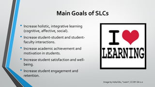 Main Goals of SLCs
• Increase holistic, integrative learning
(cognitive, affective, social).
• Increase student-student and student-
faculty interactions.
• Increase academic achievement and
motivation in students.
• Increase student satisfaction and well-
being.
• Increase student engagement and
retention.
Image by India Edu, “Learn”, CC BY-SA 2.0
 