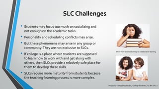 SLC Challenges
• Students may focus too much on socializing and
not enough on the academic tasks.
• Personality and scheduling conflicts may arise.
• But these phenomena may arise in any group or
community.They are not exclusive to SLCs.
• If college is a place where students are supposed
to learn how to work with and get along with
others, then SLCs provide a relatively safe place for
them to develop these skills.
• SLCs require more maturity from students because
the teaching-learning process is more complex.
Move from isolated learning to collaborative learning
Images by CollegeDegrees360, “College Students”, CC BY-SA 2.0
 