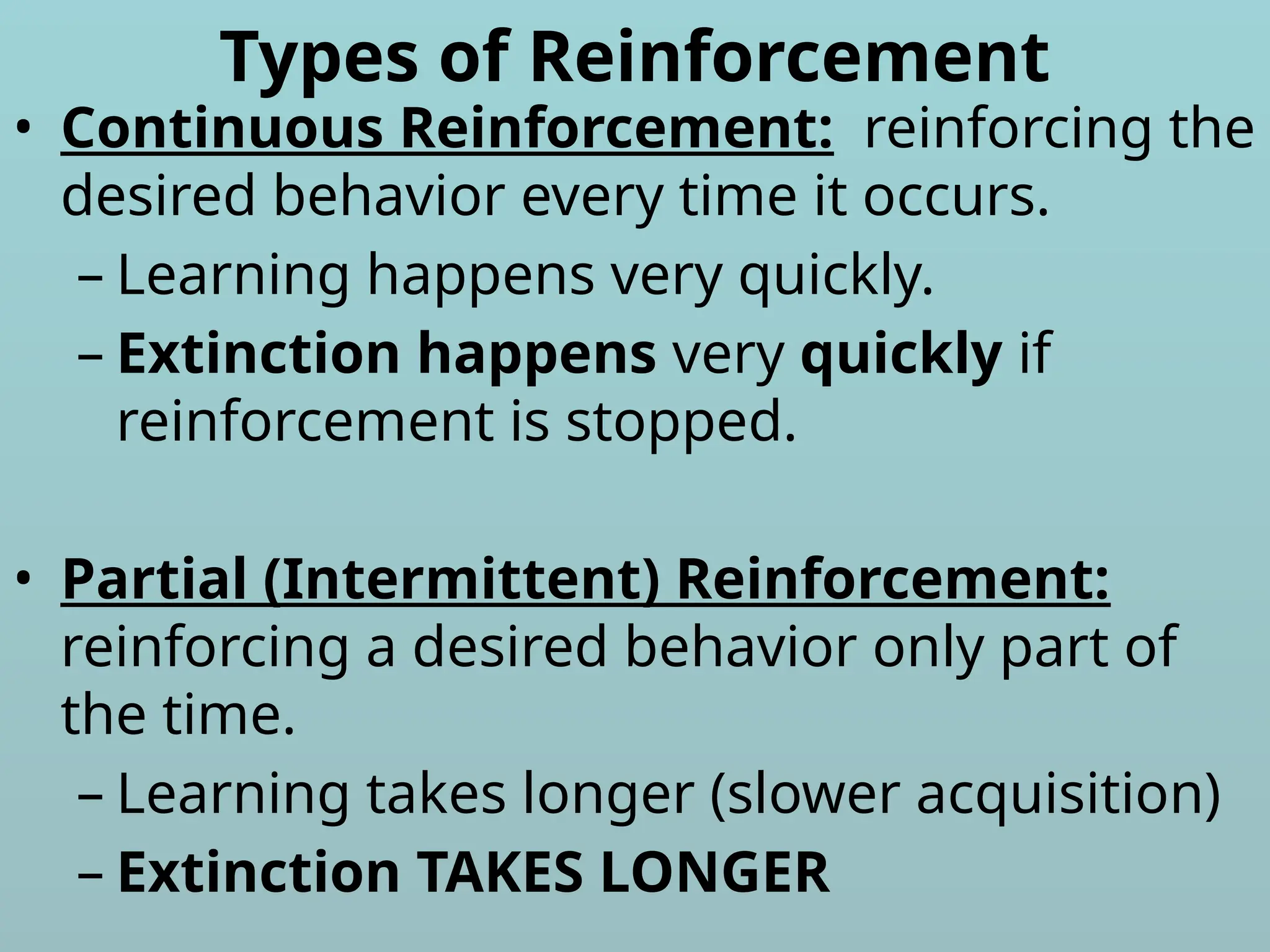 Types of Reinforcement
• Continuous Reinforcement: reinforcing the
desired behavior every time it occurs.
– Learning happens very quickly.
– Extinction happens very quickly if
reinforcement is stopped.
• Partial (Intermittent) Reinforcement:
reinforcing a desired behavior only part of
the time.
– Learning takes longer (slower acquisition)
– Extinction TAKES LONGER
 