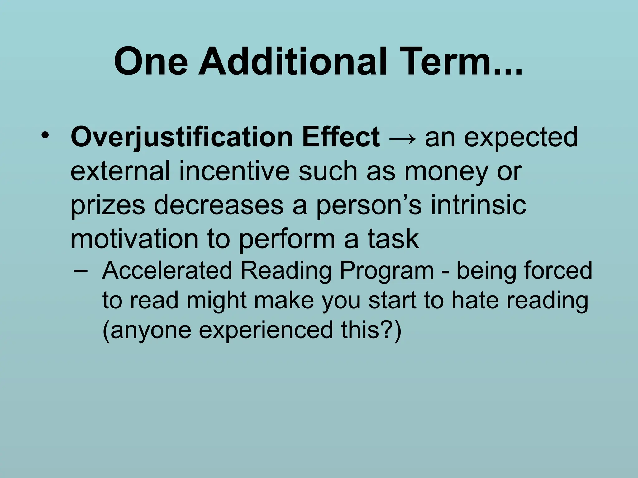 One Additional Term...
• Overjustification Effect → an expected
external incentive such as money or
prizes decreases a person’s intrinsic
motivation to perform a task
– Accelerated Reading Program - being forced
to read might make you start to hate reading
(anyone experienced this?)
 