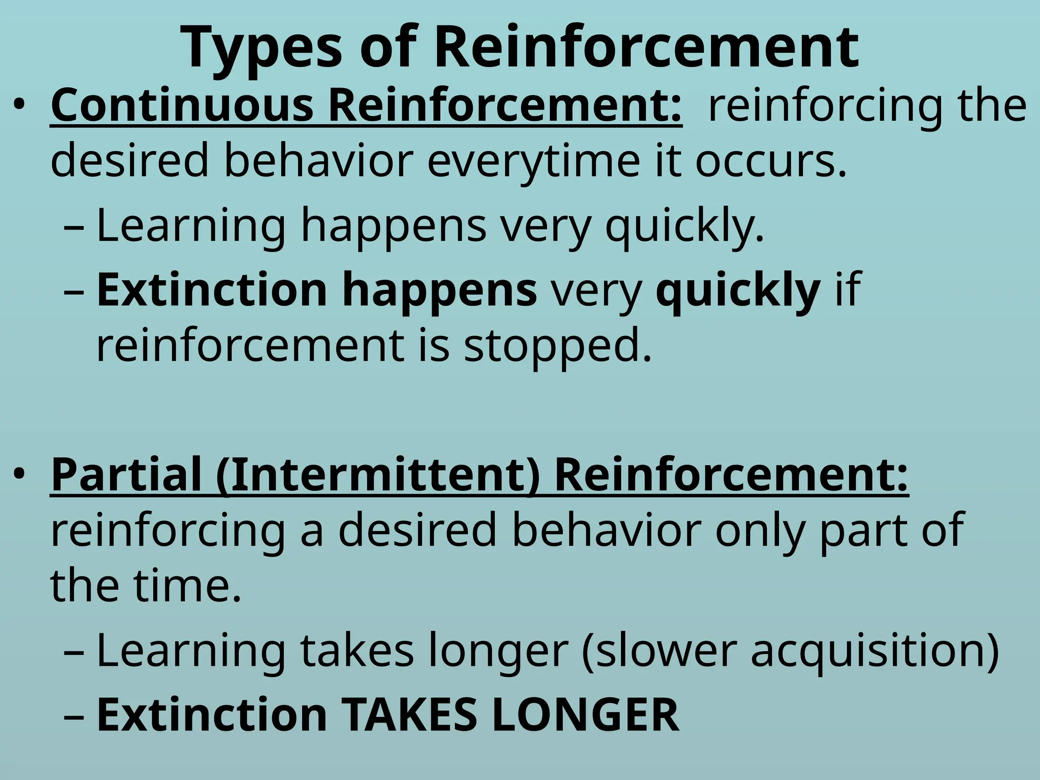 Types of Reinforcement
• Continuous Reinforcement: reinforcing the
desired behavior everytime it occurs.
– Learning happens very quickly.
– Extinction happens very quickly if
reinforcement is stopped.
• Partial (Intermittent) Reinforcement:
reinforcing a desired behavior only part of
the time.
– Learning takes longer (slower acquisition)
– Extinction TAKES LONGER
 