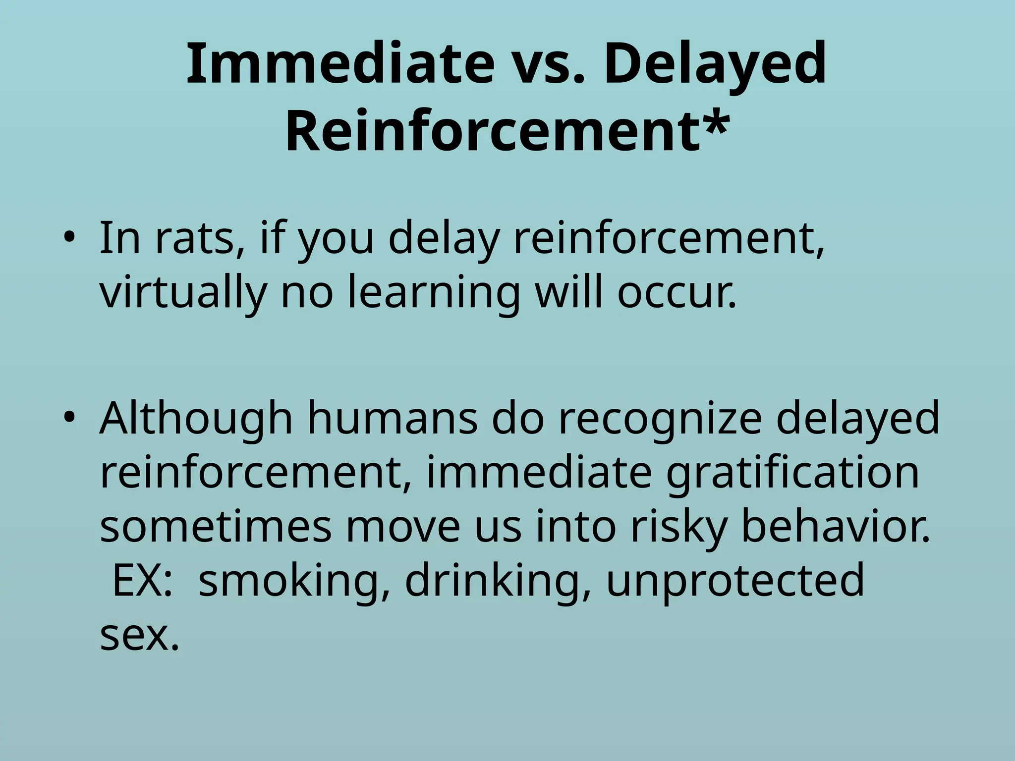 Immediate vs. Delayed
Reinforcement*
• In rats, if you delay reinforcement,
virtually no learning will occur.
• Although humans do recognize delayed
reinforcement, immediate gratification
sometimes move us into risky behavior.
EX: smoking, drinking, unprotected
sex.
 