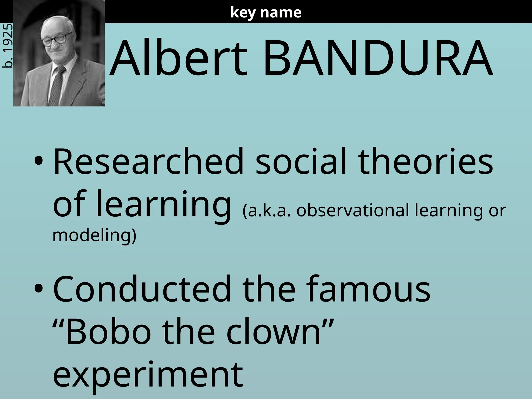 Albert BANDURA
• Researched social theories
of learning (a.k.a. observational learning or
modeling)
• Conducted the famous
“Bobo the clown”
experiment
key name
b.
1925
 