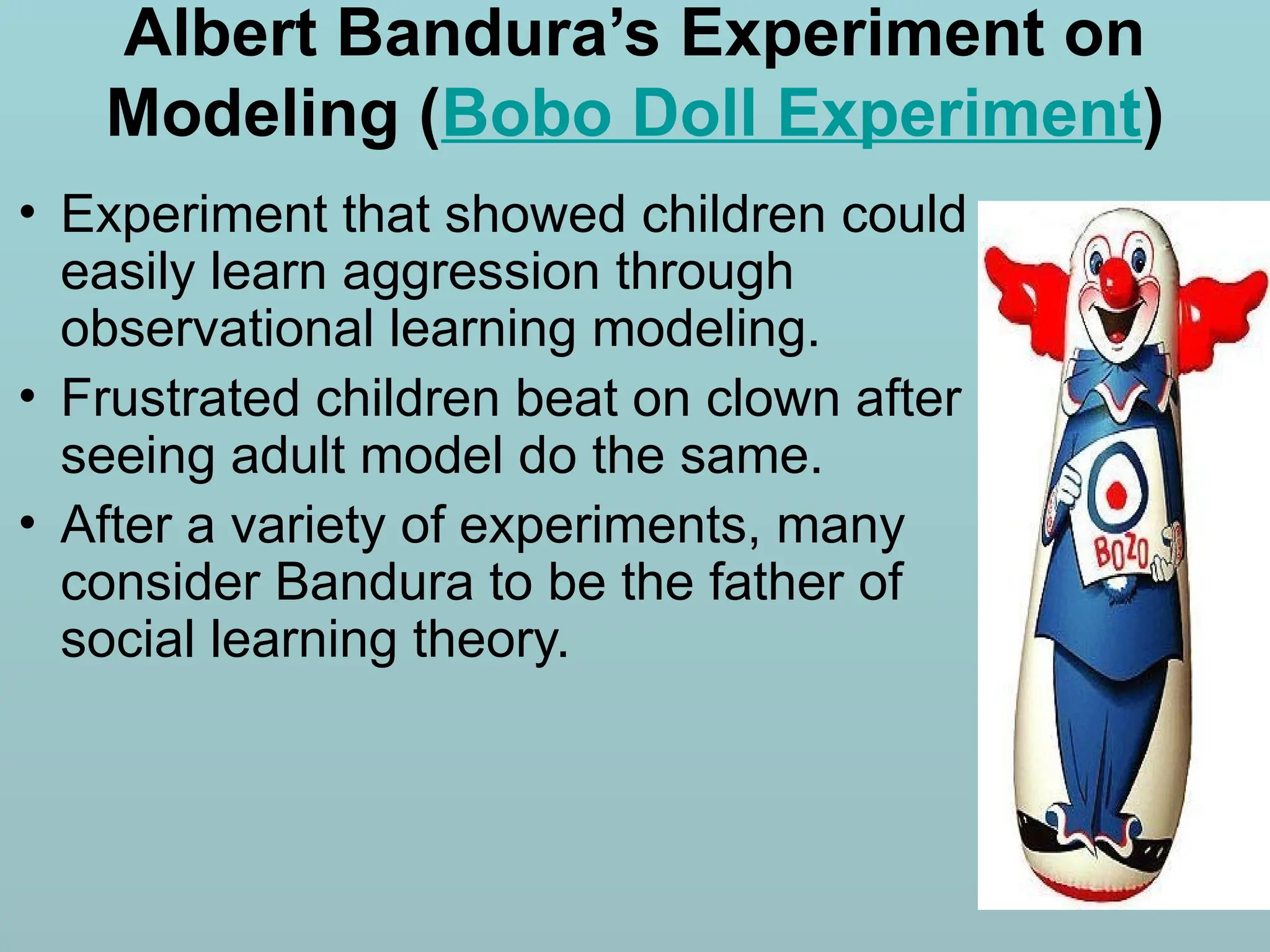 Albert Bandura’s Experiment on
Modeling (Bobo Doll Experiment)
• Experiment that showed children could
easily learn aggression through
observational learning modeling.
• Frustrated children beat on clown after
seeing adult model do the same.
• After a variety of experiments, many
consider Bandura to be the father of
social learning theory.
 