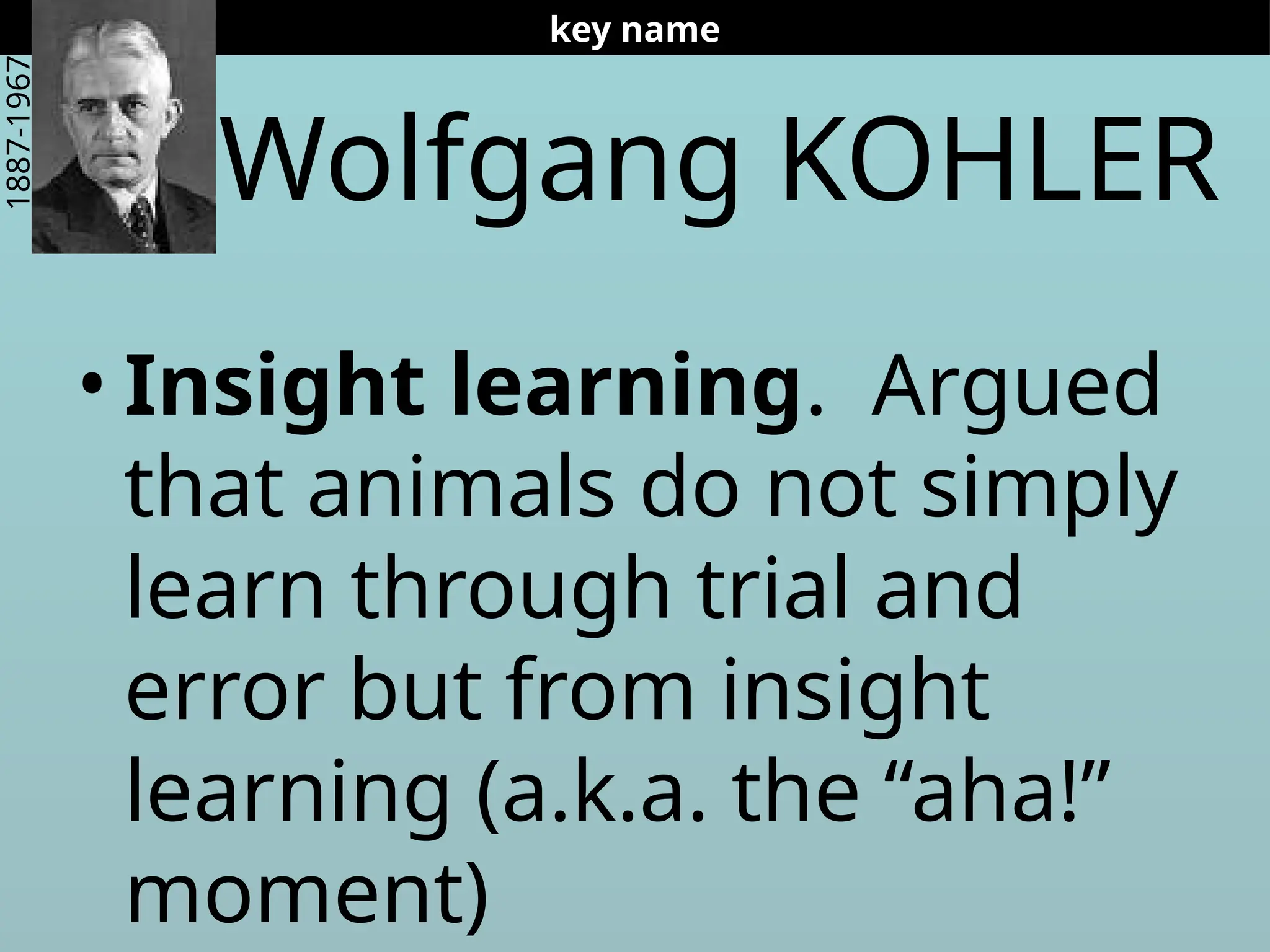 Wolfgang KOHLER
• Insight learning. Argued
that animals do not simply
learn through trial and
error but from insight
learning (a.k.a. the “aha!”
moment)
key name
1887-1967
 