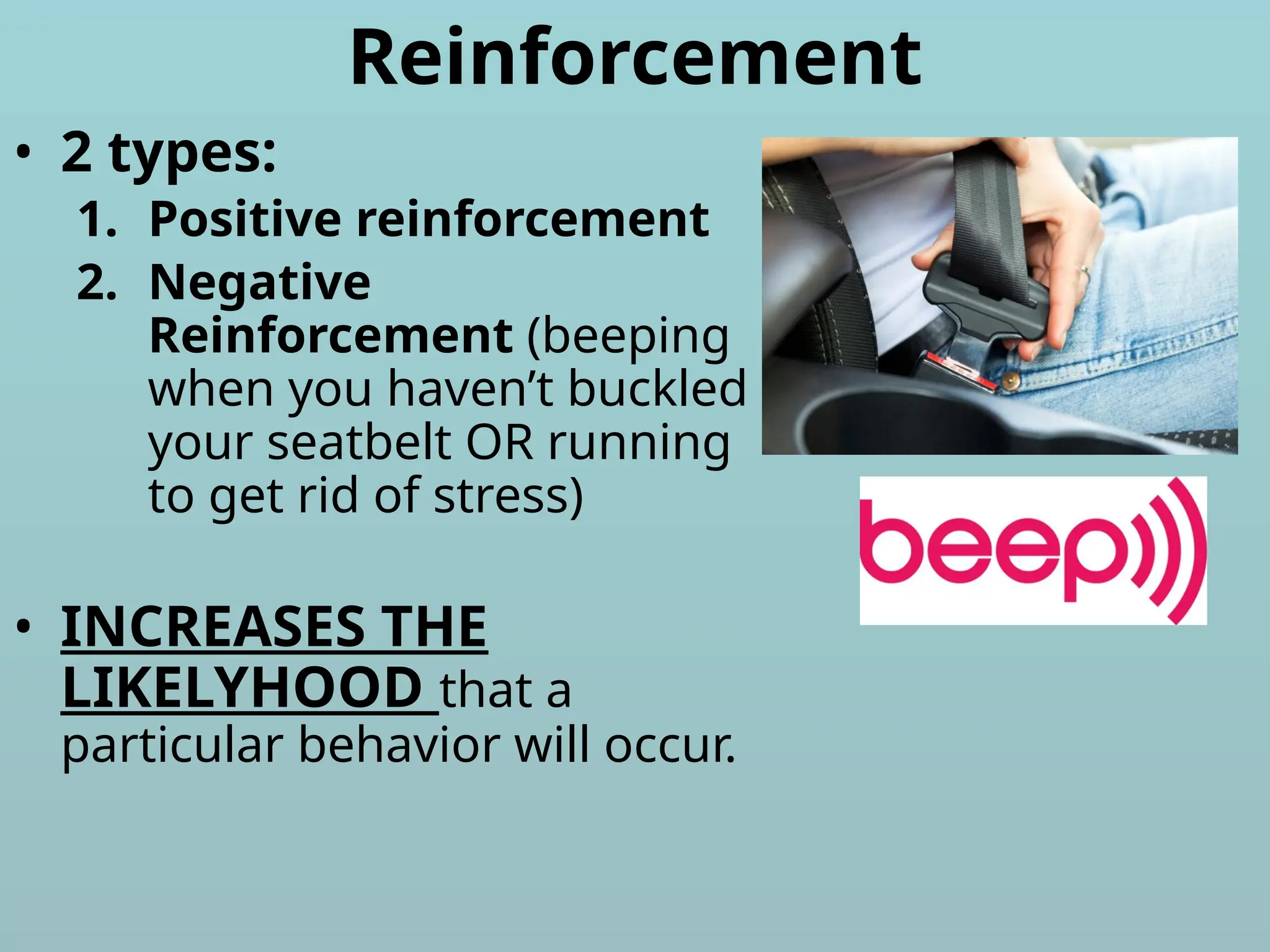 Reinforcement
• 2 types:
1. Positive reinforcement
2. Negative
Reinforcement (beeping
when you haven’t buckled
your seatbelt OR running
to get rid of stress)
• INCREASES THE
LIKELYHOOD that a
particular behavior will occur.
 