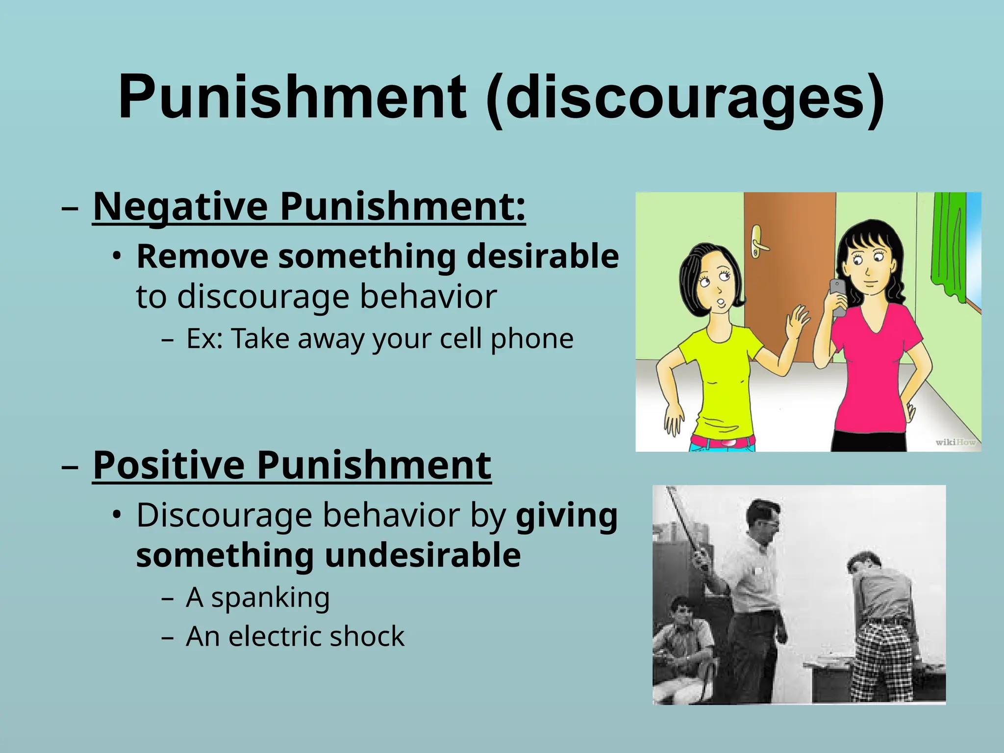 Punishment (discourages)
– Negative Punishment:
• Remove something desirable
to discourage behavior
– Ex: Take away your cell phone
– Positive Punishment
• Discourage behavior by giving
something undesirable
– A spanking
– An electric shock
 
