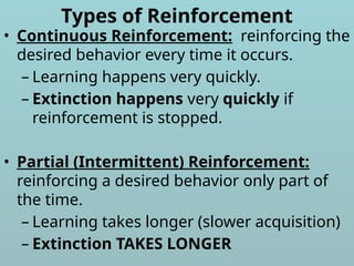 Types of Reinforcement
• Continuous Reinforcement: reinforcing the
desired behavior every time it occurs.
– Learning happens very quickly.
– Extinction happens very quickly if
reinforcement is stopped.
• Partial (Intermittent) Reinforcement:
reinforcing a desired behavior only part of
the time.
– Learning takes longer (slower acquisition)
– Extinction TAKES LONGER
 