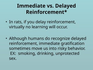 Immediate vs. Delayed
Reinforcement*
• In rats, if you delay reinforcement,
virtually no learning will occur.
• Although humans do recognize delayed
reinforcement, immediate gratification
sometimes move us into risky behavior.
EX: smoking, drinking, unprotected
sex.
 