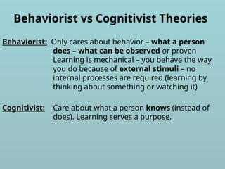 Behaviorist vs Cognitivist Theories
Behaviorist: Only cares about behavior – what a person
does – what can be observed or proven
Learning is mechanical – you behave the way
you do because of external stimuli – no
internal processes are required (learning by
thinking about something or watching it)
Cognitivist: Care about what a person knows (instead of
does). Learning serves a purpose.
 