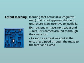 Latent learning: learning that occurs (like cognitive
map) that is not apparent (hidden)
until there is an incentive to justify it.
Ex: rats put in maze: no treat at end
—rats just roamed around as though
they were lost
- As soon as a treat was put at the
end, they zipped through the maze to
the treat and exited
 
