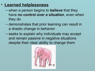 • Learned helplessness
– when a person begins to believe that they
have no control over a situation, even when
they do
– demonstrates that prior learning can result in
a drastic change in behavior
– seeks to explain why individuals may accept
and remain passive in negative situations
despite their clear ability to change them
 