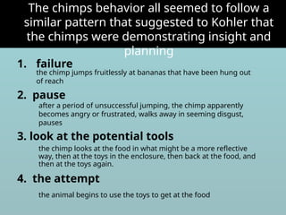 1. failure
2. pause
3. look at the potential tools
4. the attempt
The chimps behavior all seemed to follow a
similar pattern that suggested to Kohler that
the chimps were demonstrating insight and
planning
the chimp jumps fruitlessly at bananas that have been hung out
of reach
after a period of unsuccessful jumping, the chimp apparently
becomes angry or frustrated, walks away in seeming disgust,
pauses
the chimp looks at the food in what might be a more reflective
way, then at the toys in the enclosure, then back at the food, and
then at the toys again.
the animal begins to use the toys to get at the food
 