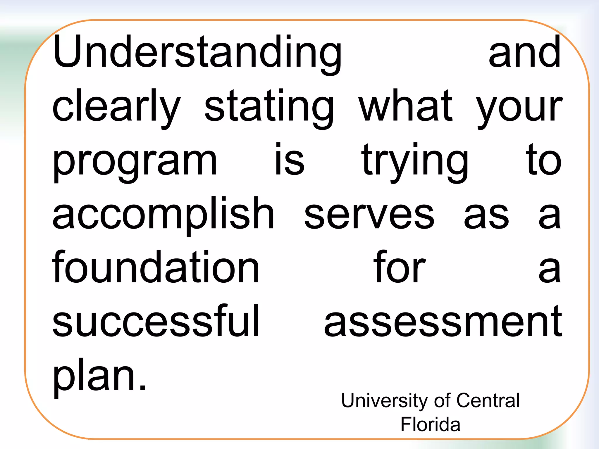Understanding and
clearly stating what your
program is trying to
accomplish serves as a
foundation for a
successful assessment
plan. University of Central
Florida
 