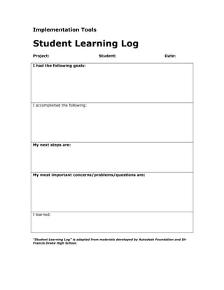 Implementation Tools
Student Learning Log
Project: Student: Date:
I had the following goals:
I accomplished the following:
My next steps are:
My most important concerns/problems/questions are:
I learned:
"Student Learning Log" is adapted from materials developed by Autodesk Foundation and Sir
Francis Drake High School.
 
