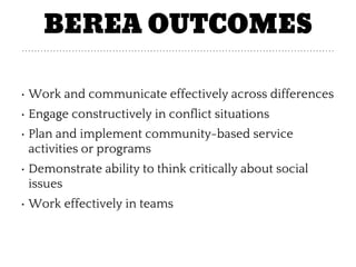 BEREA OUTCOMES
• Work and communicate effectively across differences
• Engage constructively in conflict situations
• Plan and implement community-based service
activities or programs
• Demonstrate ability to think critically about social
issues
• Work effectively in teams
 