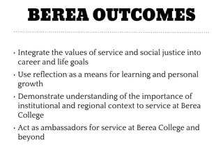 BEREA OUTCOMES
• Integrate the values of service and social justice into
career and life goals
• Use reflection as a means for learning and personal
growth
• Demonstrate understanding of the importance of
institutional and regional context to service at Berea
College
• Act as ambassadors for service at Berea College and
beyond
 