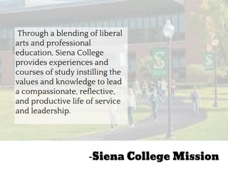 “
Through a blending of liberal
arts and professional
education, Siena College
provides experiences and
courses of study instilling the
values and knowledge to lead
a compassionate, reflective,
and productive life of service
and leadership.
-Siena College Mission
 
