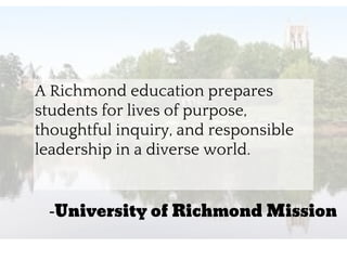 “A Richmond education prepares
students for lives of purpose,
thoughtful inquiry, and responsible
leadership in a diverse world.
-University of Richmond Mission
 