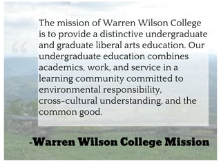 “
The mission of Warren Wilson College
is to provide a distinctive undergraduate
and graduate liberal arts education. Our
undergraduate education combines
academics, work, and service in a
learning community committed to
environmental responsibility,
cross-cultural understanding, and the
common good.
-Warren Wilson College Mission
 