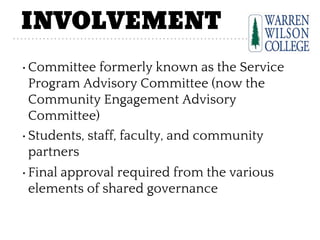 INVOLVEMENT
•Committee formerly known as the Service
Program Advisory Committee (now the
Community Engagement Advisory
Committee)
•Students, staff, faculty, and community
partners
•Final approval required from the various
elements of shared governance
 