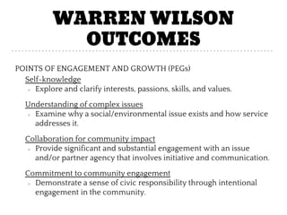 WARREN WILSON
OUTCOMES
POINTS OF ENGAGEMENT AND GROWTH (PEGs)
Self-knowledge
○ Explore and clarify interests, passions, skills, and values.
Understanding of complex issues
○ Examine why a social/environmental issue exists and how service
addresses it.
Collaboration for community impact
○ Provide significant and substantial engagement with an issue
and/or partner agency that involves initiative and communication.
Commitment to community engagement
○ Demonstrate a sense of civic responsibility through intentional
engagement in the community.
 