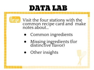 DATA LAB
Visit the four stations with the
common recipe card and make
notes about…
● Common ingredients
● Missing ingredients (for
distinctive flavor)
● Other insights
 